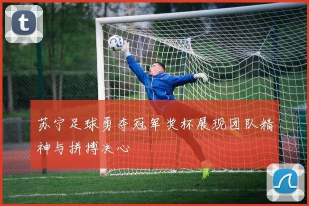 苏宁足球勇夺冠军奖杯展现团队精神与拼搏决心