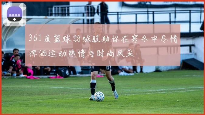 361度篮球羽绒服助你在寒冬中尽情挥洒运动热情与时尚风采
