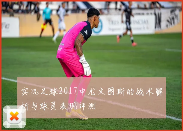 实况足球2017中尤文图斯的战术解析与球员表现评测