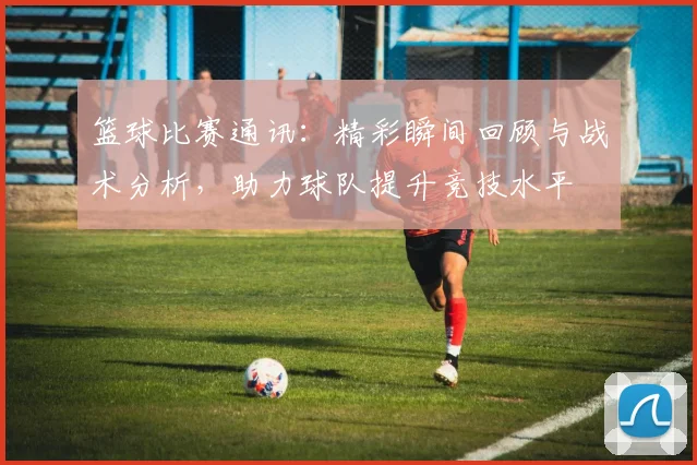 篮球比赛通讯：精彩瞬间回顾与战术分析，助力球队提升竞技水平