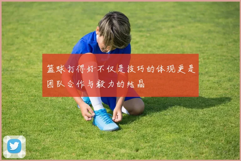 篮球打得好不仅是技巧的体现更是团队合作与毅力的结晶